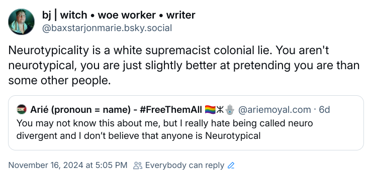 BlueSky quote skeet. Arié Moyal writes: "You may not know this about me, but I really hate being called neuro divergent and I don't believe that anyone is Neurotypical" and a reskeet from me that reads, "Neurotypicality is a white supremacist colonial lie. You aren't neurotypical, you are just slightly better at pretending you are than some other people." From:https://bsky.app/profile/baxstarjonmarie.bsky.social/post/3lb3ywqhiom2p