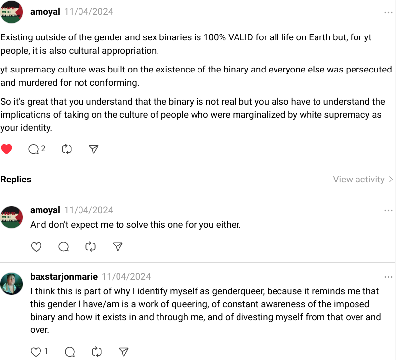 A post on Threads from @amoyal saying, "Existing outside of the gender and sex binaries is 100% VALID for all life on Earth but, for yt people, it is also cultural appropriation. yt supremacy culture was built on the existence of the binary and everyone else was persecuted and murdered for not conforming. So it's great that you understand that the binary is not real but you also have to understand the implications of taking on the culture of people who were marginalized by white supremacy as your identity. And don't expect me to solve this one for you either." Followed by my response: "I think this is part of why I identify myself as genderqueer, because it reminds me that this gender I have/am is a work of queering, of constant awareness of the imposed binary and how it exists in and through me, and of divesting myself from that over and over."